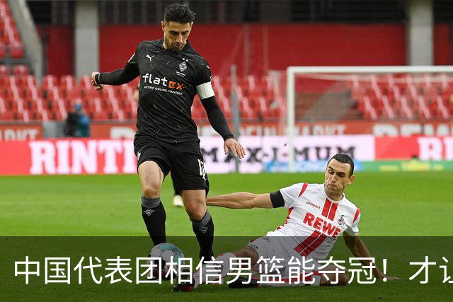 中国代表团相信男篮能夺冠！才让胡明轩当旗手 名记：郭士强不会辞职